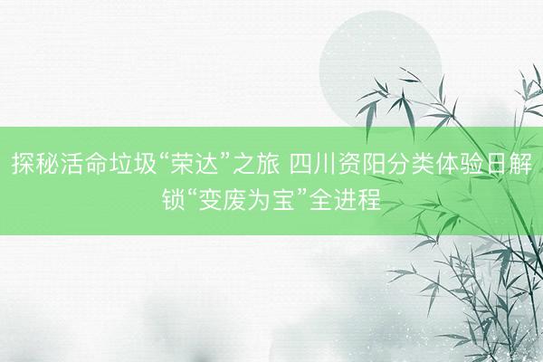 探秘活命垃圾“荣达”之旅 四川资阳分类体验日解锁“变废为宝”全进程