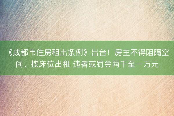 《成都市住房租出条例》出台！房主不得阻隔空间、按床位出租 违者或罚金两千至一万元