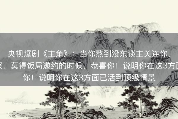 央视爆剧《主角》:当你熬到没东谈主关连你、没东谈主喊你约聚、莫得饭局邀约的时候,恭喜你!说明你在这3方面已活到顶级情景