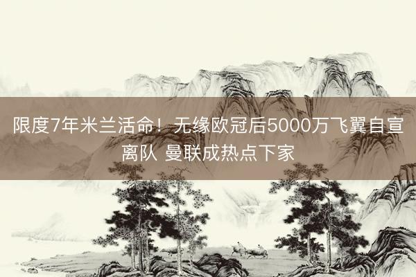 限度7年米兰活命！无缘欧冠后5000万飞翼自宣离队 曼联成热点下家