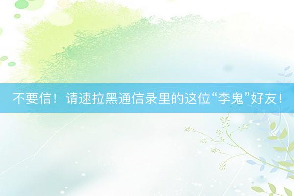 不要信！请速拉黑通信录里的这位“李鬼”好友！