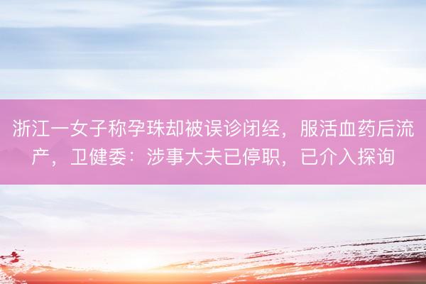浙江一女子称孕珠却被误诊闭经，服活血药后流产，卫健委：涉事大夫已停职，已介入探询