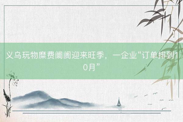 义乌玩物糜费阛阓迎来旺季，一企业“订单排到10月”