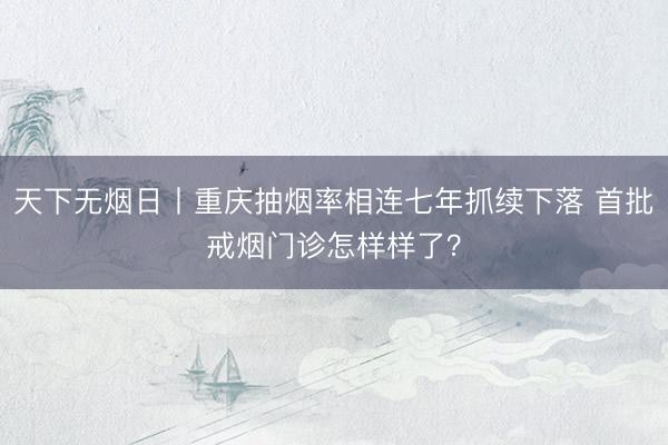 天下无烟日丨重庆抽烟率相连七年抓续下落 首批戒烟门诊怎样样了?