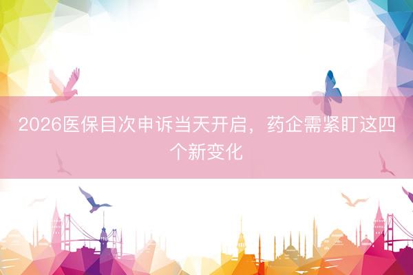 2026医保目次申诉当天开启，药企需紧盯这四个新变化