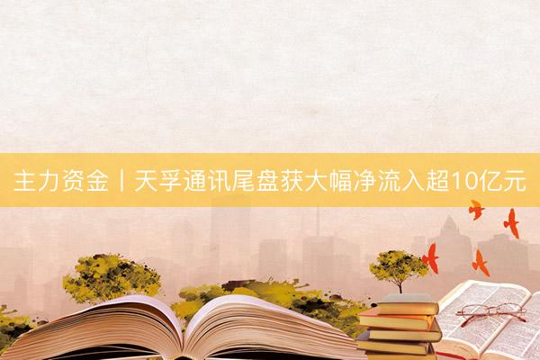 主力资金丨天孚通讯尾盘获大幅净流入超10亿元