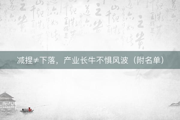 减捏≠下落，产业长牛不惧风波（附名单）
