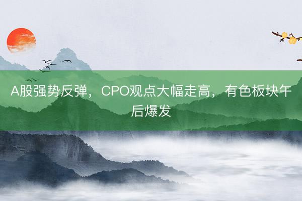A股强势反弹，CPO观点大幅走高，有色板块午后爆发