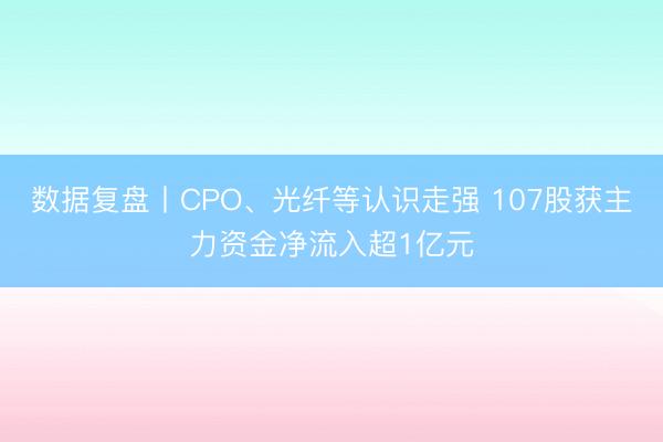 数据复盘丨CPO、光纤等认识走强 107股获主力资金净流入超1亿元