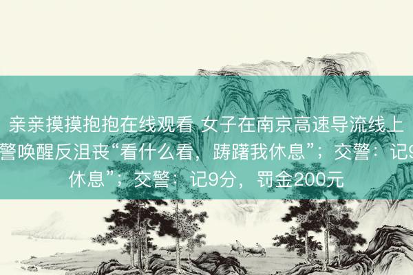 亲亲摸摸抱抱在线观看 女子在南京高速导流线上违停睡眠，被交警唤醒反沮丧“看什么看，踌躇我休息”；交警：记9分，罚金200元