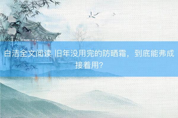 白洁全文阅读 旧年没用完的防晒霜，到底能弗成接着用？