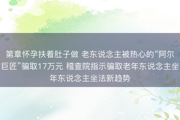 第章怀孕扶着肚子做 老东说念主被热心的“阿尔茨海默病巨匠”骗取17万元 稽查院指示骗取老年东说念主坐法新趋势