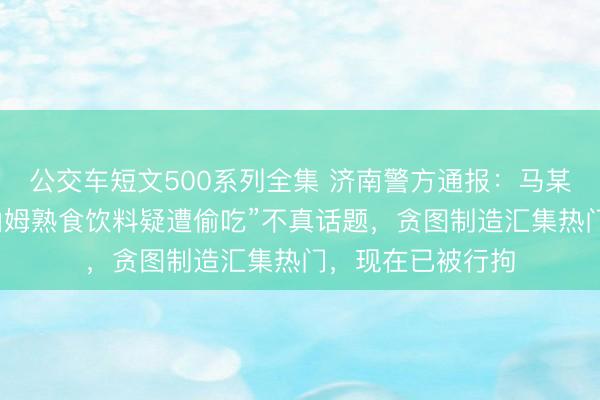 公交车短文500系列全集 济南警方通报：马某发布“济南青岛山姆熟食饮料疑遭偷吃”不真话题，贪图制造汇集热门，现在已被行拘