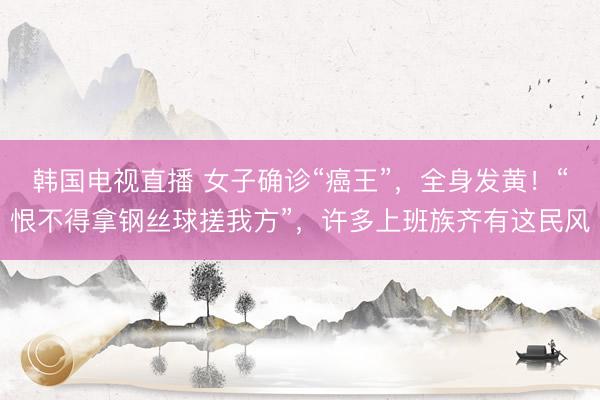 韩国电视直播 女子确诊“癌王”，全身发黄！“恨不得拿钢丝球搓我方”，许多上班族齐有这民风