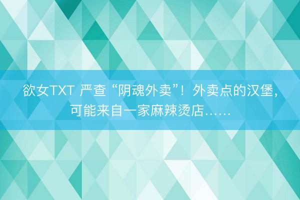 欲女TXT 严查 “阴魂外卖”！外卖点的汉堡，可能来自一家麻辣烫店……