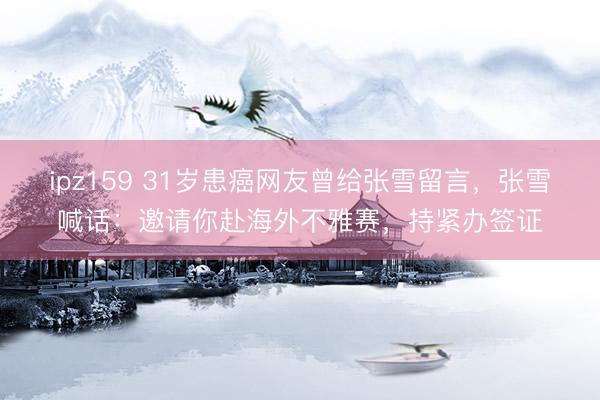 ipz159 31岁患癌网友曾给张雪留言，张雪喊话：邀请你赴海外不雅赛，持紧办签证