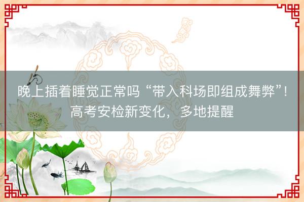 晚上插着睡觉正常吗 “带入科场即组成舞弊”！高考安检新变化，多地提醒