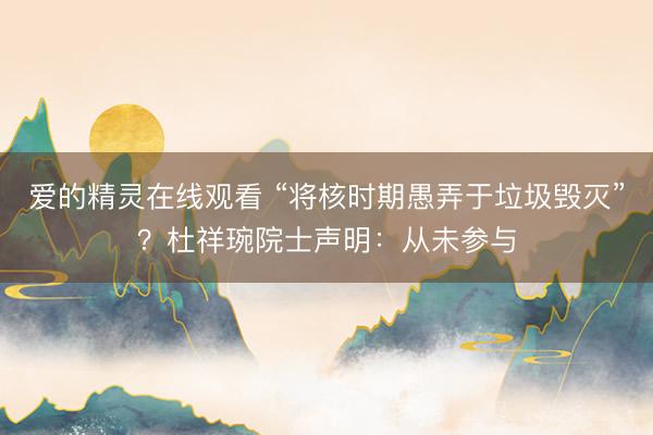 爱的精灵在线观看 “将核时期愚弄于垃圾毁灭”？杜祥琬院士声明：从未参与