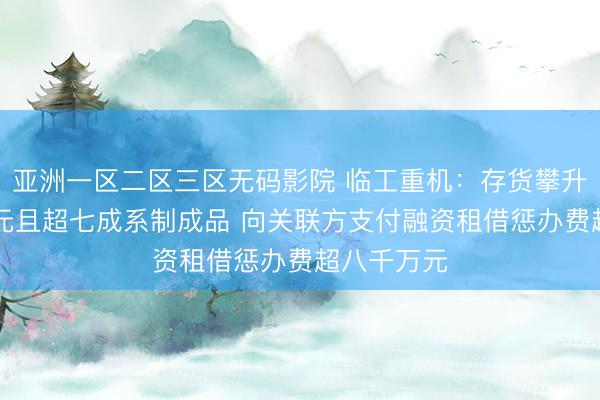亚洲一区二区三区无码影院 临工重机：存货攀升至逾38亿元且超七成系制成品 向关联方支付融资租借惩办费超八千万元