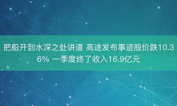 把船开到水深之处讲道 高途发布事迹股价跌10.36% 一季度终了收入16.9亿元