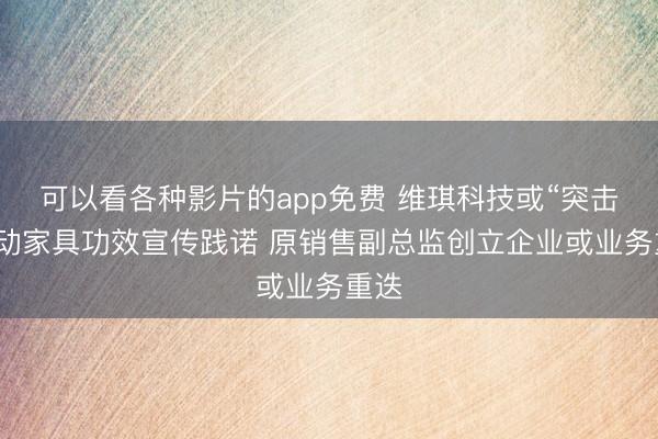 可以看各种影片的app免费 维琪科技或“突击”更动家具功效宣传践诺 原销售副总监创立企业或业务重迭