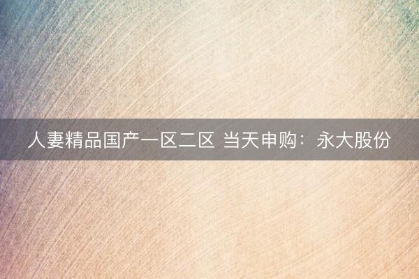 人妻精品国产一区二区 当天申购：永大股份