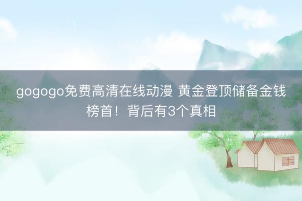 gogogo免费高清在线动漫 黄金登顶储备金钱榜首！背后有3个真相