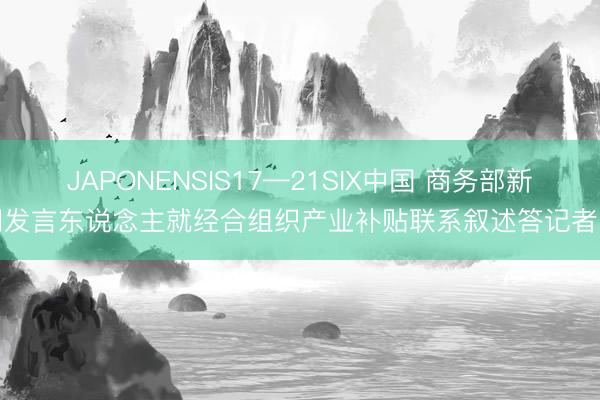 JAPONENSIS17—21SIX中国 商务部新闻发言东说念主就经合组织产业补贴联系叙述答记者问