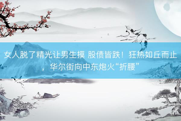 女人脱了精光让男生摸 股债皆跌！狂热如丘而止，华尔街向中东炮火“折腰”