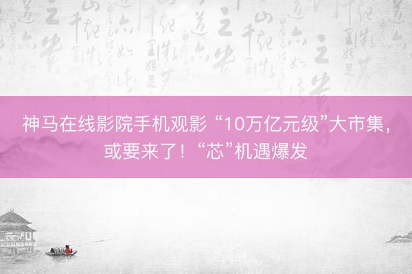 神马在线影院手机观影 “10万亿元级”大市集，或要来了！“芯”机遇爆发
