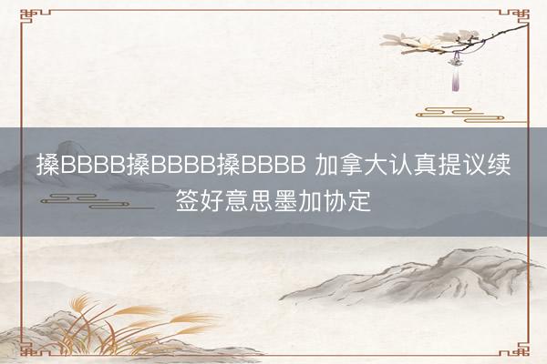 搡BBBB搡BBBB搡BBBB 加拿大认真提议续签好意思墨加协定
