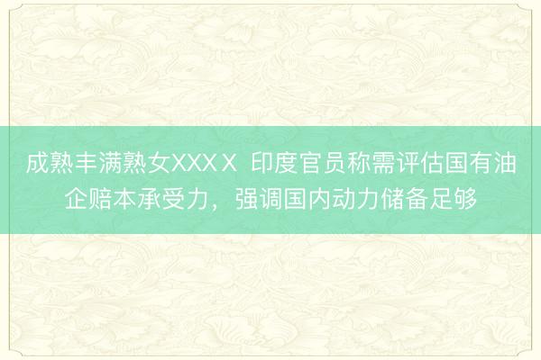 成熟丰满熟女XXXⅩ 印度官员称需评估国有油企赔本承受力，强调国内动力储备足够
