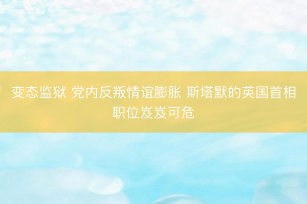 变态监狱 党内反叛情谊膨胀 斯塔默的英国首相职位岌岌可危