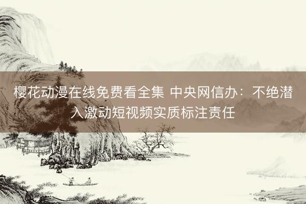 樱花动漫在线免费看全集 中央网信办：不绝潜入激动短视频实质标注责任