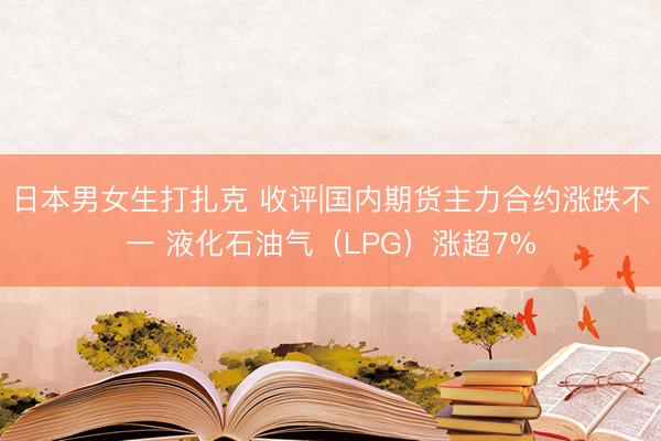 日本男女生打扎克 收评|国内期货主力合约涨跌不一 液化石油气（LPG）涨超7%