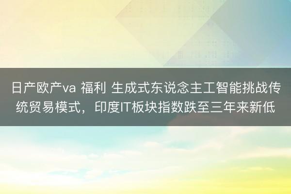 日产欧产va 福利 生成式东说念主工智能挑战传统贸易模式，印度IT板块指数跌至三年来新低