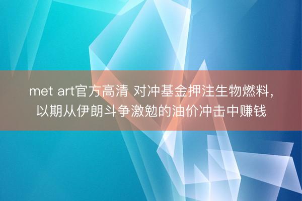 met art官方高清 对冲基金押注生物燃料，以期从伊朗斗争激勉的油价冲击中赚钱