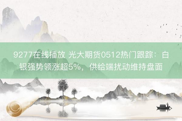9277在线播放 光大期货0512热门跟踪：白银强势领涨超5%，供给端扰动维持盘面