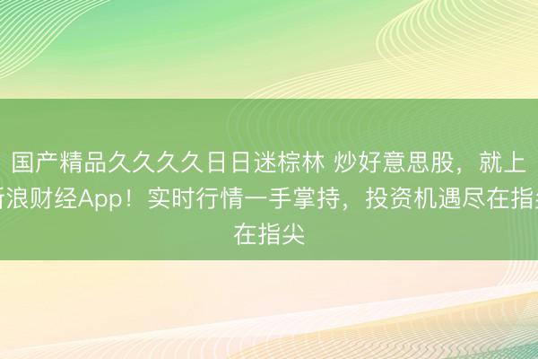 国产精品久久久久日日迷棕林 炒好意思股，就上新浪财经App！实时行情一手掌持，投资机遇尽在指尖