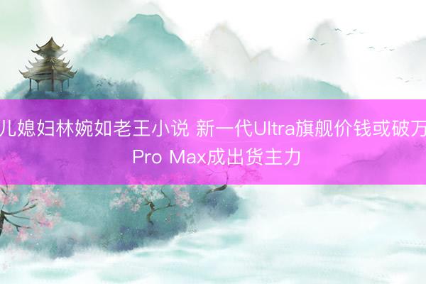 儿媳妇林婉如老王小说 新一代Ultra旗舰价钱或破万 Pro Max成出货主力