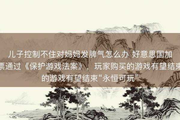 儿子控制不住对妈妈发脾气怎么办 好意思国加州众议院投票通过《保护游戏法案》，玩家购买的游戏有望结束“永恒可玩”