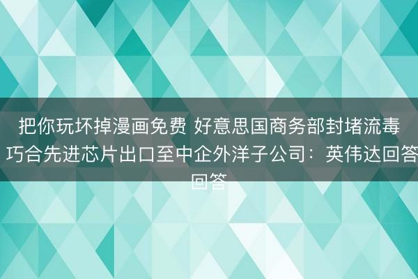 把你玩坏掉漫画免费 好意思国商务部封堵流毒 巧合先进芯片出口至中企外洋子公司:英伟达回答