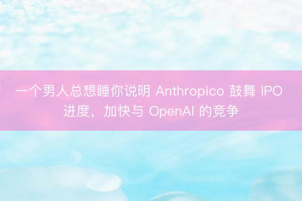 一个男人总想睡你说明 Anthropico 鼓舞 IPO 进度,加快与 OpenAI 的竞争