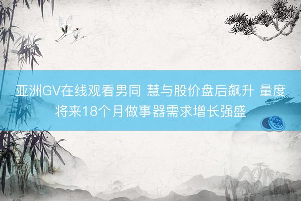 亚洲GV在线观看男同 慧与股价盘后飙升 量度将来18个月做事器需求增长强盛