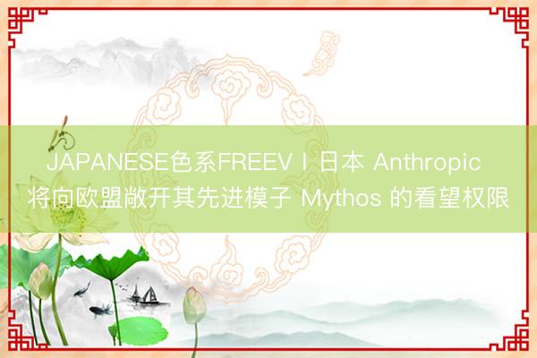 JAPANESE色系FREEVⅠ日本 Anthropic 将向欧盟敞开其先进模子 Mythos 的看望权限
