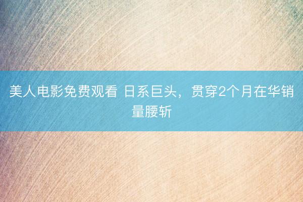 美人电影免费观看 日系巨头,贯穿2个月在华销量腰斩