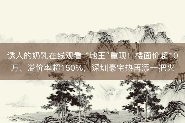 诱人的奶乳在线观看 “地王”重现！楼面价超10万、溢价率超150%，深圳豪宅热再添一把火