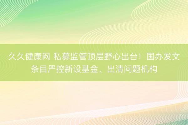 久久健康网 私募监管顶层野心出台！国办发文条目严控新设基金、出清问题机构