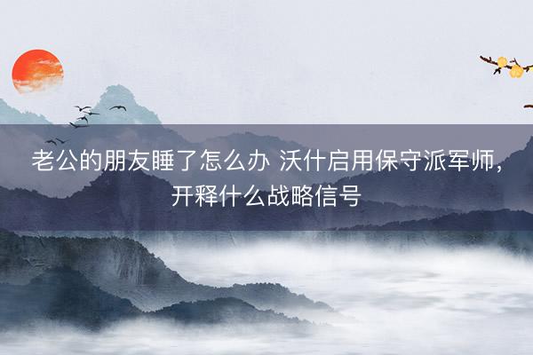 老公的朋友睡了怎么办 沃什启用保守派军师，开释什么战略信号