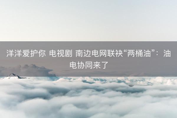 洋洋爱护你 电视剧 南边电网联袂“两桶油”:油电协同来了